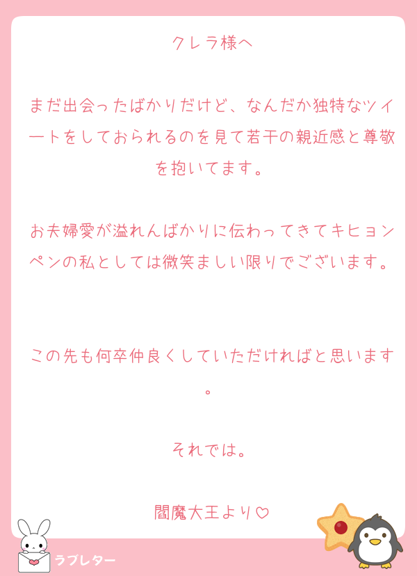 クレラ様へ

まだ出会ったばかりだけど、なんだか独特なツイートをしておられるのを見て若干の親近感と尊敬を抱いてます。

お夫婦愛が溢れんばかりに伝わってきてキヒョンペンの私としては微笑ましい限りでございます。

この先も何卒仲良くしていただければと思います。

それでは。

閻魔大王より