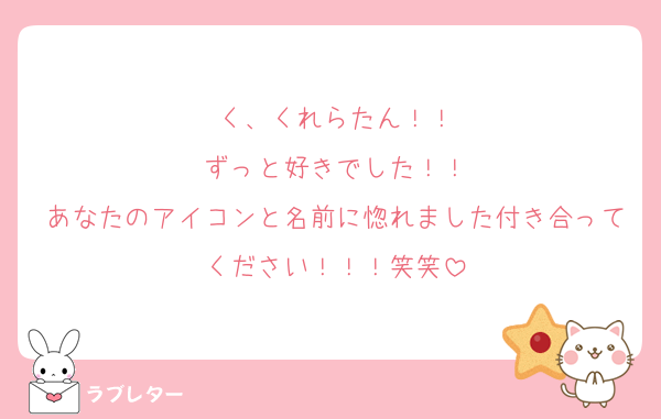 く、くれらたん！！
ずっと好きでした！！
あなたのアイコンと名前に惚れました付き合ってください！！！笑笑