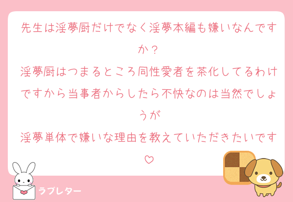 先生は淫夢厨だけでなく淫夢本編も嫌いなんですか？
淫夢厨はつまるところ同性愛者を茶化してるわけですから当事者からしたら不快なのは当然でしょうが
淫夢単体で嫌いな理由を教えていただきたいです