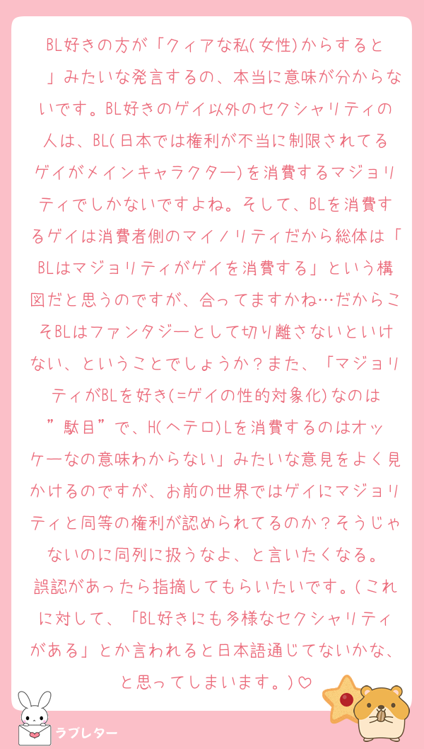 BL好きの方が「クィアな私(女性)からすると〜」みたいな発言するの、本当に意味が分からないです。BL好きのゲイ以外のセクシャリティの人は、BL(日本では権利が不当に制限されてるゲイがメインキャラクター)を消費するマジョリティでしかないですよね。そして、BLを消費するゲイは消費者側のマイノリティだから総体は「BLはマジョリティがゲイを消費する」という構図だと思うのですが、合ってますかね…だからこそBLはファンタジーとして切り離さないといけない、ということでしょうか？また、「マジョリティがBLを好き(=ゲイの性的対象化)なのは”駄目”で、H(ヘテロ)Lを消費するのはオッケーなの意味わからない」みたいな意見をよく見かけるのですが、お前の世界ではゲイにマジョリティと同等の権利が認められてるのか？そうじゃないのに同列に扱うなよ、と言いたくなる。
誤認があったら指摘してもらいたいです。(これに対して、「BL好きにも多様なセクシャリティがある」とか言われると日本語通じてないかな、と思ってしまいます。)