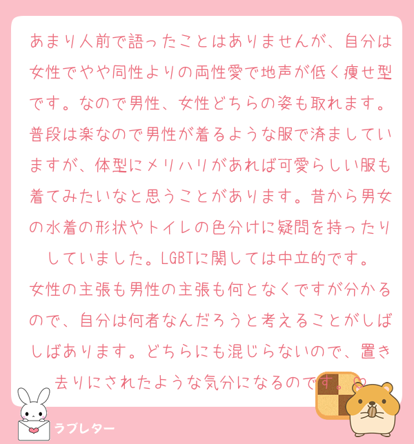 あまり人前で語ったことはありませんが、自分は女性でやや同性よりの両性愛で地声が低く痩せ型です。なので男性、女性どちらの姿も取れます。普段は楽なので男性が着るような服で済ましていますが、体型にメリハリがあれば可愛らしい服も着てみたいなと思うことがあります。昔から男女の水着の形状やトイレの色分けに疑問を持ったりしていました。LGBTに関しては中立的です。女性の主張も男性の主張も何となくですが分かるので、自分は何者なんだろうと考えることがしばしばあります。どちらにも混じらないので、置き去りにされたような気分になるのです。