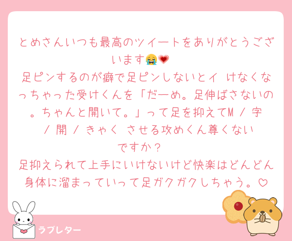 とめさんいつも最高のツイートをありがとうございます😭💗
足ピンするのが癖で足ピンしないとイ けなくなっちゃった受けくんを「だーめ。足伸ばさないの。ちゃんと開いて。」って足を抑えてM / 字 / 開 / きゃく させる攻めくん尊くないですか？
足抑えられて上手にいけないけど快楽はどんどん身体に溜まっていって足ガクガクしちゃう。