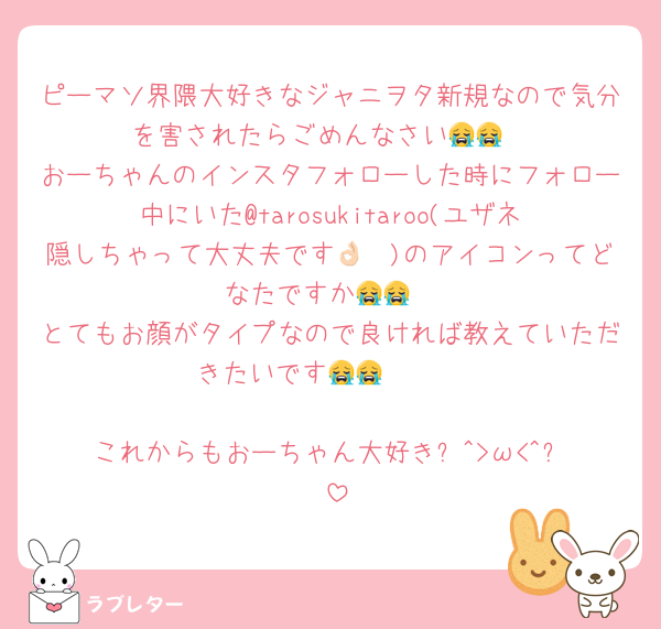 ピーマソ界隈大好きなジャニヲタ新規なので気分を害されたらごめんなさい😭😭
おーちゃんのインスタフォローした時にフォロー中にいた@tarosukitaroo(ユザネ隠しちゃって大丈夫です👌🏻)のアイコンってどなたですか😭😭
とてもお顔がタイプなので良ければ教えていただきたいです😭😭🫶🏻

これからもおーちゃん大好き‪ฅ^>ω<^ฅ‬♡