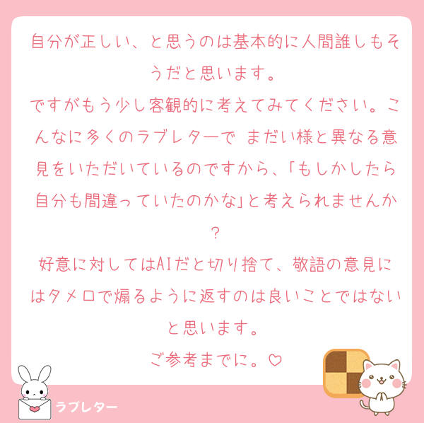 自分が正しい、と思うのは基本的に人間誰しもそうだと思います。
ですがもう少し客観的に考えてみてください。こんなに多くのラブレターで まだい様と異なる意見をいただいているのですから、｢もしかしたら自分も間違っていたのかな｣と考えられませんか？
好意に対してはAIだと切り捨て、敬語の意見にはタメ口で煽るように返すのは良いことではないと思います。
ご参考までに。