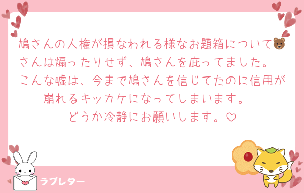 鳩さんの人権が損なわれる様なお題箱について🐻さんは煽ったりせず、鳩さんを庇ってました。
こんな嘘は、今まで鳩さんを信じてたのに信用が崩れるキッカケになってしまいます。
どうか冷静にお願いします。