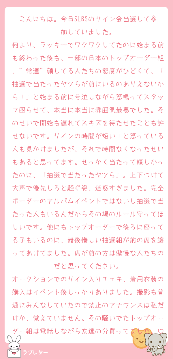 こんにちは。今日SLBSのサイン会当選して参加していました。
何より、ラッキーでワクワクしてたのに始まる前も終わった後も、一部の日本のトップオーダー組、”常連”顔してる人たちの態度がひどくて、「抽選で当たったヤツらが前にいるのありえないから！」と始まる前に号泣しながら怒鳴ってスタッフ困らせて、本当に本当に雰囲気最悪でした。そのせいで開始も遅れてスキズを待たせたことも許せないです。サインの時間が短い！と怒っている人も見かけましたが、それで時間なくなったせいもあると思ってます。せっかく当たって嬉しかったのに、「抽選で当たったヤツら」。上下つけて大声で優先しろと騒ぐ姿、迷惑すぎました。完全ボーダーのアルバムイベントではないし抽選で当たった人もいるんだからその場のルール守ってほしいです。他にもトップオーダーで後ろに座ってる子もいるのに、最後優しい抽選組が前の席を譲ってあげてました。席が前の方は傲慢な人たちのだと思ってください。
オークションでのサイン入りチェキ、着用衣装の購入はイベント後しっかりありました。撮影も普通にみんなしていたので禁止のアナウンスは私だけか、覚えていません。その騒いでたトップオーダー組は電話しながら友達の分買ってました。