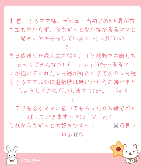 拝啓、るるママ様、デビュー当初このV世界が右も左も分からず、今もずっとなかなかるるママと絡めずヤキモキしています～( ﾉД`)ｼｸｼｸ…
先日依頼した成人立ち絵も、１７移動で中断しちゃってごめんなさい(´；ω；`)ｳｯ…るるママが描いてくれた立ち絵が好きすぎて次の立ち絵もるるママ以外に選択肢は無いからその時が来たらよろしくおねがいしますぅ(o*。_。)oペコッ
１７でもるるママに描いてもらった立ち絵でがんばっていきます～ヾ(o´∀｀o)ﾉ
これからもずっと大好きです～！　　　🐰月見フロネ🐰