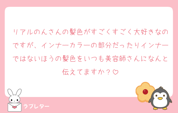 リアルのんさんの髪色がすごくすごく大好きなのですが、インナーカラーの部分だったりインナーではないほうの髪色をいつも美容師さんになんと伝えてますか？