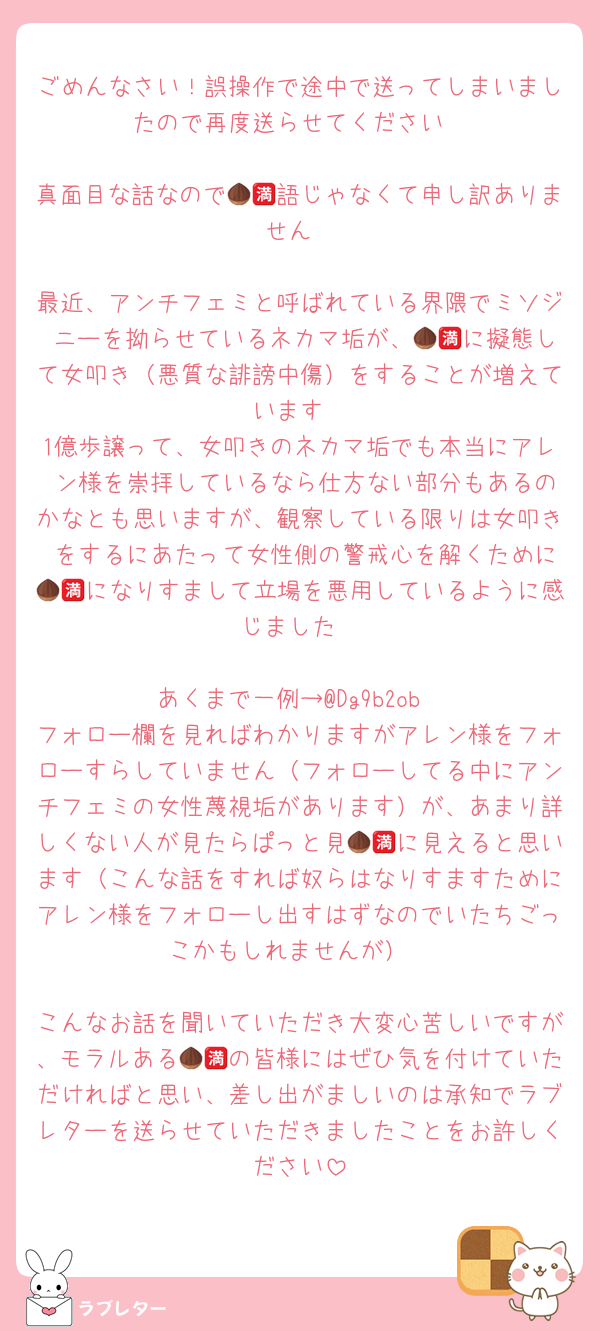 ごめんなさい！誤操作で途中で送ってしまいましたので再度送らせてください

真面目な話なので🌰🈵語じゃなくて申し訳ありません

最近、アンチフェミと呼ばれている界隈でミソジ ニーを拗らせているネカマ垢が、🌰🈵に擬態して女叩き（悪質な誹謗中傷）をすることが増えています
1億歩譲って、女叩きのネカマ垢でも本当にアレ ン様を崇拝しているなら仕方ない部分もあるのかなとも思いますが、観察している限りは女叩き をするにあたって女性側の警戒心を解くために🌰🈵になりすまして立場を悪用しているように感じました

あくまで一例→@Dg9b2ob
フォロー欄を見ればわかりますがアレン様をフォローすらしていません（フォローしてる中にアンチフェミの女性蔑視垢があります）が、あまり詳しくない人が見たらぱっと見🌰🈵に見えると思います（こんな話をすれば奴らはなりすますためにアレン様をフォローし出すはずなのでいたちごっこかもしれませんが）

こんなお話を聞いていただき大変心苦しいですが、モラルある🌰🈵の皆様にはぜひ気を付けていただければと思い、差し出がましいのは承知でラブレターを送らせていただきましたことをお許しください