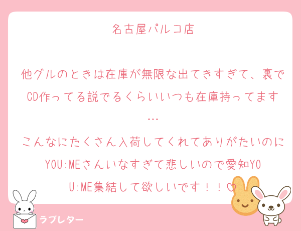 名古屋パルコ店

他グルのときは在庫が無限な出てきすぎて、裏でCD作ってる説でるくらいいつも在庫持ってます…
こんなにたくさん入荷してくれてありがたいのにYOU:MEさんいなすぎて悲しいので愛知YOU:ME集結して欲しいです！！