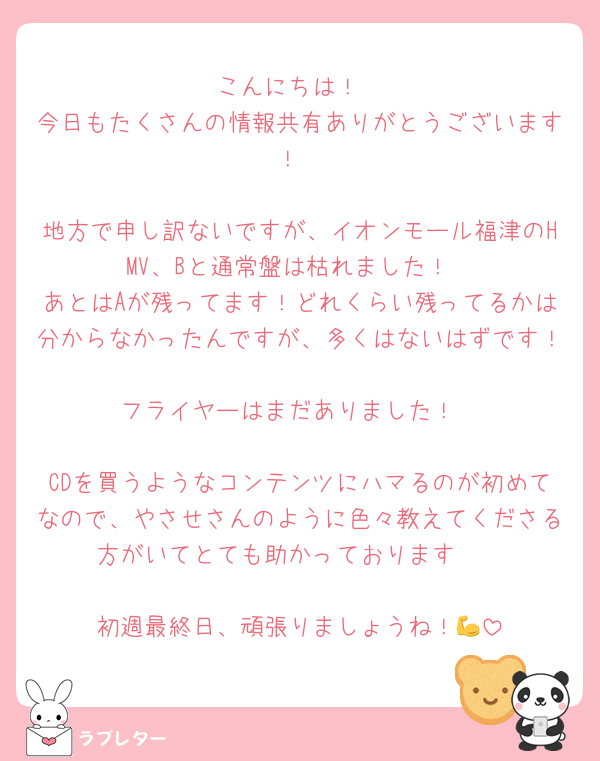 こんにちは！
今日もたくさんの情報共有ありがとうございます！

地方で申し訳ないですが、イオンモール福津のHMV、Bと通常盤は枯れました！
あとはAが残ってます！どれくらい残ってるかは分からなかったんですが、多くはないはずです！
フライヤーはまだありました！

CDを買うようなコンテンツにハマるのが初めてなので、やさせさんのように色々教えてくださる方がいてとても助かっております🥹

初週最終日、頑張りましょうね！💪
