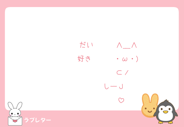 　　♡ ♡　　♡ ♡
　♡　　　♡　　 ♡
　♡　　 だい　　 ♡∧＿∧
　　♡ 　好き　 ♡　・ω・)
　　　♡　　　♡　　⊂ノ　
　　　　♡　♡　しーＪ 　
　　　　　♡　　