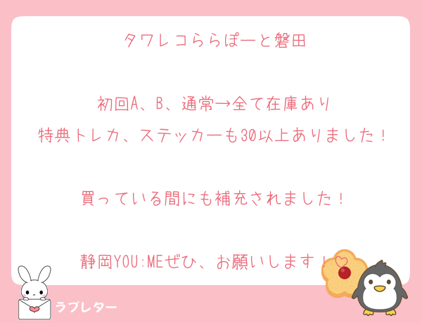 タワレコららぽーと磐田

初回A、B、通常→全て在庫あり
特典トレカ、ステッカーも30以上ありました！
買っている間にも補充されました！

静岡YOU:MEぜひ、お願いします！
