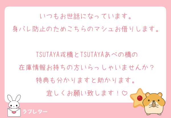 いつもお世話になっています。
身バレ防止のためこちらのマシュお借りします。
TSUTAYA戎橋とTSUTAYAあべの橋の在庫情報お持ちの方いらっしゃいませんか？
特典も分かりますと助かります。
宜しくお願い致します！