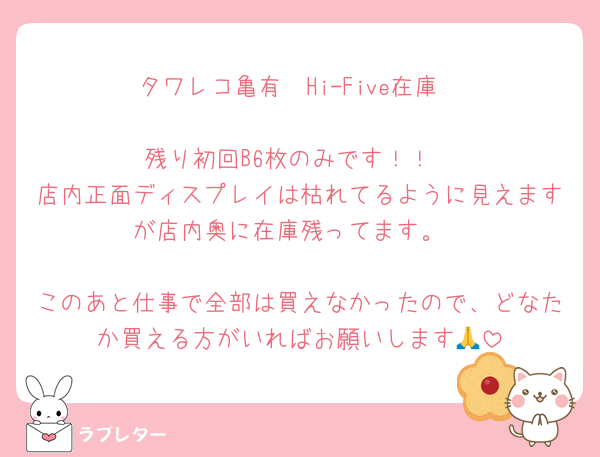 タワレコ亀有　Hi-Five在庫

残り初回B6枚のみです！！
店内正面ディスプレイは枯れてるように見えますが店内奥に在庫残ってます。

このあと仕事で全部は買えなかったので、どなたか買える方がいればお願いします🙏
