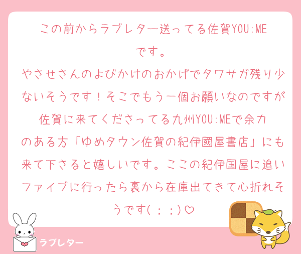 この前からラブレター送ってる佐賀YOU:MEです。
やさせさんのよびかけのおかげでタワサガ残り少ないそうです！そこでもう一個お願いなのですが佐賀に来てくださってる九州YOU:MEで余力のある方「ゆめタウン佐賀の紀伊國屋書店」にも来て下さると嬉しいです。ここの紀伊国屋に追いファイブに行ったら裏から在庫出てきて心折れそうです(；；)