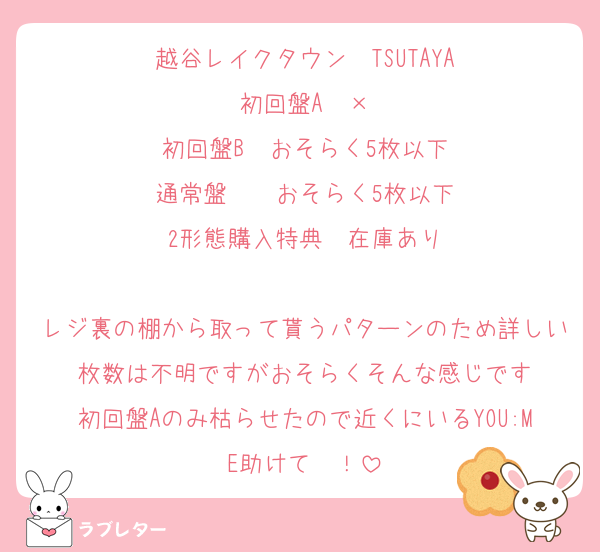 越谷レイクタウン　TSUTAYA
初回盤A　×
初回盤B　おそらく5枚以下
通常盤　　おそらく5枚以下
2形態購入特典　在庫あり

レジ裏の棚から取って貰うパターンのため詳しい枚数は不明ですがおそらくそんな感じです
初回盤Aのみ枯らせたので近くにいるYOU:ME助けて〜！
