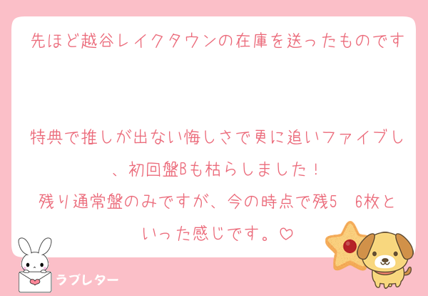 先ほど越谷レイクタウンの在庫を送ったものです

特典で推しが出ない悔しさで更に追いファイブし、初回盤Bも枯らしました！
残り通常盤のみですが、今の時点で残5〜6枚といった感じです。