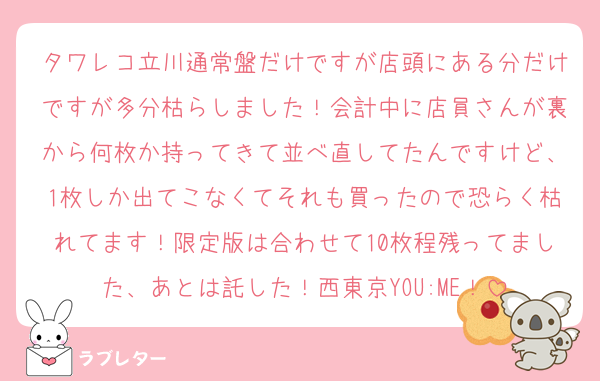 タワレコ立川通常盤だけですが店頭にある分だけですが多分枯らしました！会計中に店員さんが裏から何枚か持ってきて並べ直してたんですけど、1枚しか出てこなくてそれも買ったので恐らく枯れてます！限定版は合わせて10枚程残ってました、あとは託した！西東京YOU:ME！