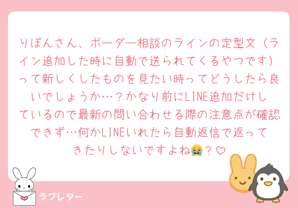 りぼんさん、ボーダー相談のラインの定型文（ライン追加した時に自動で送られてくるやつです）って新しくしたものを見たい時ってどうしたら良いでしょうか…？かなり前にLINE追加だけしているので最新の問い合わせる際の注意点が確認できず…何かLINEいれたら自動返信で返ってきたりしないですよね😭？