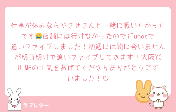 仕事が休みならやさせさんと一緒に戦いたかったです😭店舗には行けなかったのでiTunesで追いファイブしました！初週には間に合いませんが明日明けで追いファイブしてきます！大阪YOU:MEの士気をあげてくださりありがとうございました！