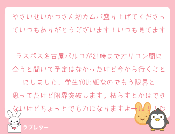 やさいせいかつさん初カムバ盛り上げてくださっていつもありがとうございます！いつも見てます！
ラスボス名古屋パルコが21時までオリコン間に合うと聞いて予定はなかったけど今から行くことにしました、学生YOU:MEなのでもう限界と思ってたけど限界突破します。枯らすとかはできないけどちょっとでも力になりますよーに！！