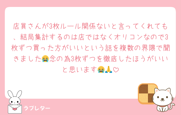 店員さんが3枚ルール関係ないと言ってくれても、結局集計するのは店ではなくオリコンなので3枚ずつ買った方がいいという話を複数の界隈で聞きました😭念の為3枚ずつを徹底したほうがいいと思います😭🙏