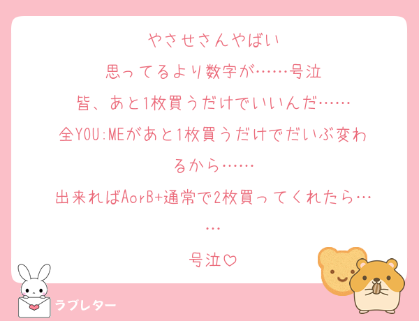 やさせさんやばい
思ってるより数字が……号泣
皆、あと1枚買うだけでいいんだ……
全YOU:MEがあと1枚買うだけでだいぶ変わるから……
出来ればAorB+通常で2枚買ってくれたら……
号泣