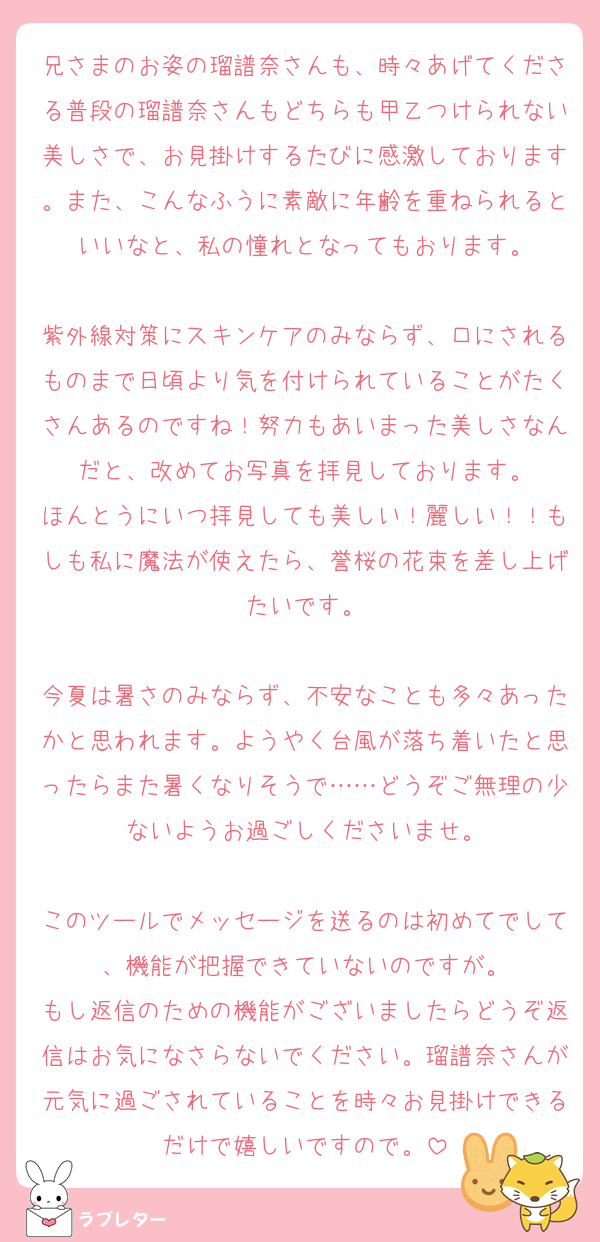 兄さまのお姿の瑠譜奈さんも、時々あげてくださる普段の瑠譜奈さんもどちらも甲乙つけられない美しさで、お見掛けするたびに感激しております。また、こんなふうに素敵に年齢を重ねられるといいなと、私の憧れとなってもおります。

紫外線対策にスキンケアのみならず、口にされるものまで日頃より気を付けられていることがたくさんあるのですね！努力もあいまった美しさなんだと、改めてお写真を拝見しております。
ほんとうにいつ拝見しても美しい！麗しい！！もしも私に魔法が使えたら、誉桜の花束を差し上げたいです。

今夏は暑さのみならず、不安なことも多々あったかと思われます。ようやく台風が落ち着いたと思ったらまた暑くなりそうで……どうぞご無理の少ないようお過ごしくださいませ。

このツールでメッセージを送るのは初めてでして、機能が把握できていないのですが。
もし返信のための機能がございましたらどうぞ返信はお気になさらないでください。瑠譜奈さんが元気に過ごされていることを時々お見掛けできるだけで嬉しいですので。