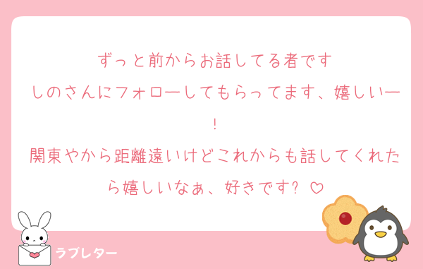 ずっと前からお話してる者です
しのさんにフォローしてもらってます、嬉しいー！
関東やから距離遠いけどこれからも話してくれたら嬉しいなぁ、好きです✨