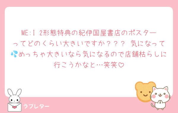 ME:I 2形態特典の紀伊国屋書店のポスターってどのくらい大きいですか？？？ 気になって💦めっちゃ大きいなら気になるので店舗枯らしに行こうかなと…笑笑