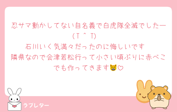 忍サマ動かしてない自名義で白虎隊全滅でしたー(T ^ T)
石川いく気満々だったのに悔しいです
隣県なので会津若松行って小さい頃ぶりに赤べこでも作ってきます😸