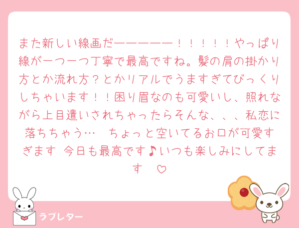 また新しい線画だーーーーー！！！！！やっぱり線が一つ一つ丁寧で最高ですね。髪の肩の掛かり方とか流れ方？とかリアルでうますぎてびっくりしちゃいます！！困り眉なのも可愛いし、照れながら上目遣いされちゃったらそんな、、、私恋に落ちちゃう…❤︎ちょっと空いてるお口が可愛すぎます♡今日も最高です♪いつも楽しみにしてます🩶