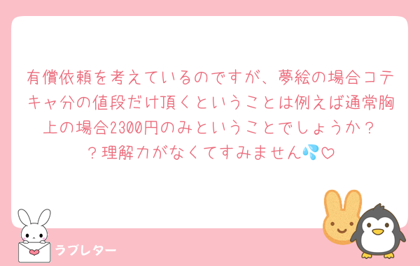 有償依頼を考えているのですが、夢絵の場合コテキャ分の値段だけ頂くということは例えば通常胸上の場合2300円のみということでしょうか？？理解力がなくてすみません💦
