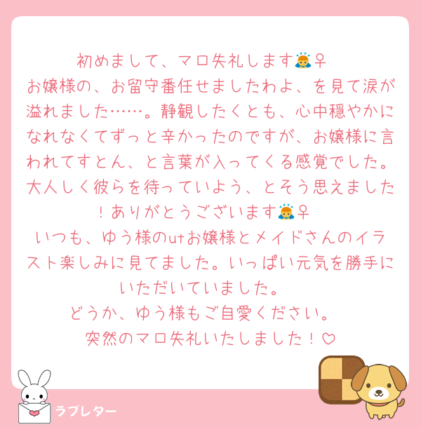 初めまして、マロ失礼します🙇‍♀️
お嬢様の、お留守番任せましたわよ、を見て涙が溢れました……。静観したくとも、心中穏やかになれなくてずっと辛かったのですが、お嬢様に言われてすとん、と言葉が入ってくる感覚でした。大人しく彼らを待っていよう、とそう思えました！ありがとうございます🙇‍♀️
いつも、ゆう様のutお嬢様とメイドさんのイラスト楽しみに見てました。いっぱい元気を勝手にいただいていました。
どうか、ゆう様もご自愛ください。
突然のマロ失礼いたしました！