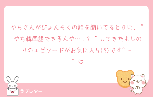 やちさんがぴょんそくの話を聞いてるときに、＂やち韓国語できるんや…！✨️＂してきたよしのりのエピソードがお気に入り(?)です^ - ^♡
