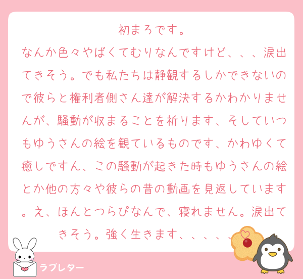 初まろです。
なんか色々やばくてむりなんですけど、、、涙出てきそう。でも私たちは静観するしかできないので彼らと権利者側さん達が解決するかわかりませんが、騒動が収まることを祈ります、そしていつもゆうさんの絵を観ているものです、かわゆくて癒しですん、この騒動が起きた時もゆうさんの絵とか他の方々や彼らの昔の動画を見返しています。え、ほんとつらぴなんで、寝れません。涙出てきそう。強く生きます、、、、、