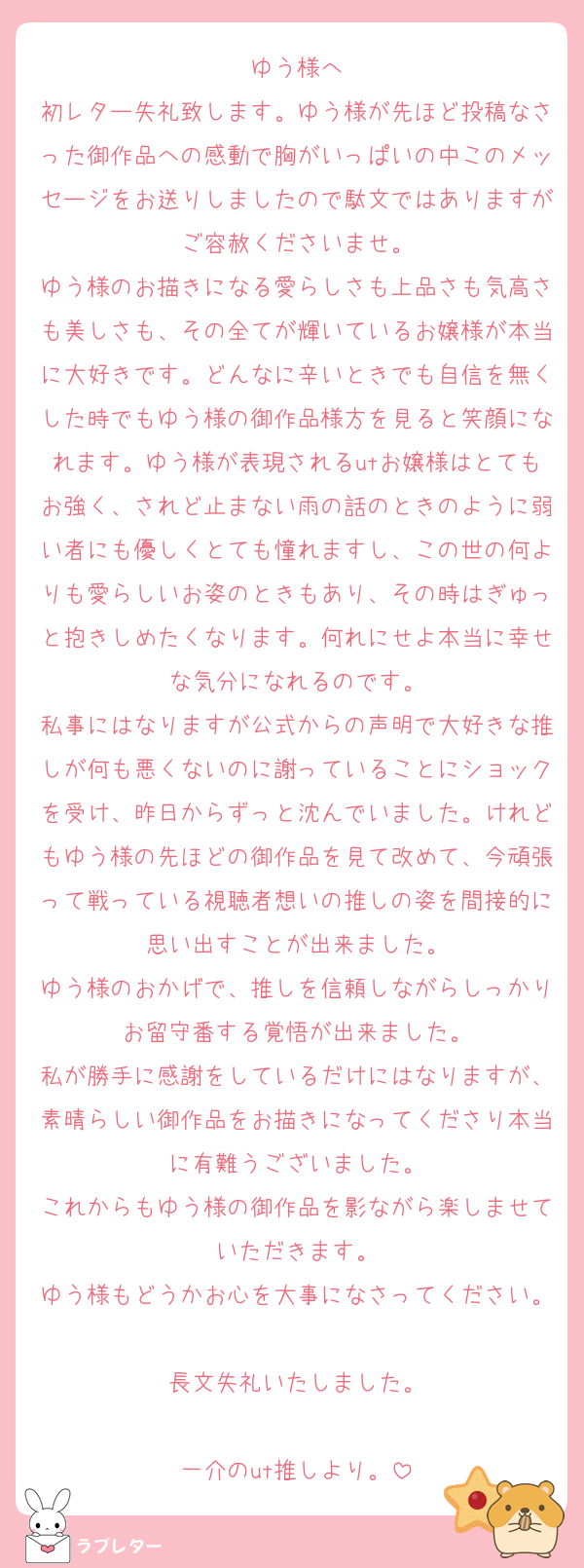 ゆう様へ
初レター失礼致します。ゆう様が先ほど投稿なさった御作品への感動で胸がいっぱいの中このメッセージをお送りしましたので駄文ではありますがご容赦くださいませ。
ゆう様のお描きになる愛らしさも上品さも気高さも美しさも、その全てが輝いているお嬢様が本当に大好きです。どんなに辛いときでも自信を無くした時でもゆう様の御作品様方を見ると笑顔になれます。ゆう様が表現されるutお嬢様はとてもお強く、されど止まない雨の話のときのように弱い者にも優しくとても憧れますし、この世の何よりも愛らしいお姿のときもあり、その時はぎゅっと抱きしめたくなります。何れにせよ本当に幸せな気分になれるのです。
私事にはなりますが公式からの声明で大好きな推しが何も悪くないのに謝っていることにショックを受け、昨日からずっと沈んでいました。けれどもゆう様の先ほどの御作品を見て改めて、今頑張って戦っている視聴者想いの推しの姿を間接的に思い出すことが出来ました。
ゆう様のおかげで、推しを信頼しながらしっかりお留守番する覚悟が出来ました。
私が勝手に感謝をしているだけにはなりますが、素晴らしい御作品をお描きになってくださり本当に有難うございました。
これからもゆう様の御作品を影ながら楽しませていただきます。
ゆう様もどうかお心を大事になさってください。
長文失礼いたしました。

一介のut推しより。