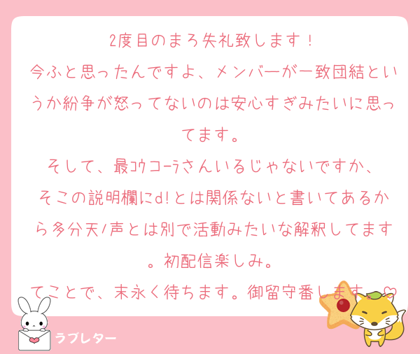 2度目のまろ失礼致します！
今ふと思ったんですよ、メンバーが一致団結というか紛争が怒ってないのは安心すぎみたいに思ってます。
そして、最ｺｳコ-ﾗさんいるじゃないですか、そこの説明欄にd!とは関係ないと書いてあるから多分天ﾉ声とは別で活動みたいな解釈してます。初配信楽しみ。
てことで、末永く待ちます。御留守番します。