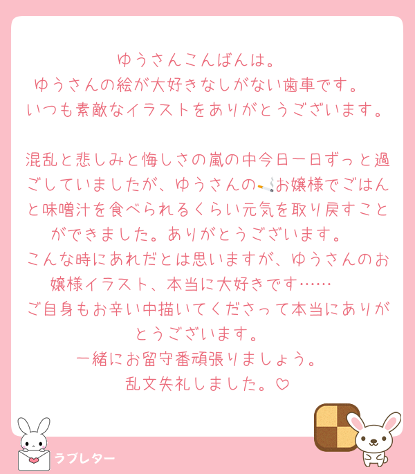 ゆうさんこんばんは。
ゆうさんの絵が大好きなしがない歯車です。
いつも素敵なイラストをありがとうございます。
混乱と悲しみと悔しさの嵐の中今日一日ずっと過ごしていましたが、ゆうさんの🚬お嬢様でごはんと味噌汁を食べられるくらい元気を取り戻すことができました。ありがとうございます。
こんな時にあれだとは思いますが、ゆうさんのお嬢様イラスト、本当に大好きです……🫶
ご自身もお辛い中描いてくださって本当にありがとうございます。
一緒にお留守番頑張りましょう。
乱文失礼しました。