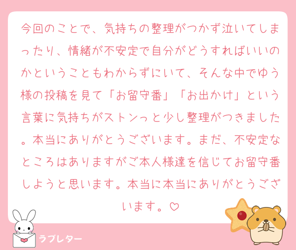 今回のことで、気持ちの整理がつかず泣いてしまったり、情緒が不安定で自分がどうすればいいのかということもわからずにいて、そんな中でゆう様の投稿を見て「お留守番」「お出かけ」という言葉に気持ちがストンっと少し整理がつきました。本当にありがとうございます。まだ、不安定なところはありますがご本人様達を信じてお留守番しようと思います。本当に本当にありがとうございます。