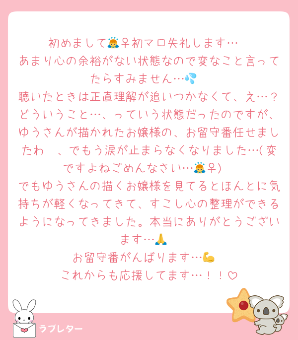 初めまして🙇‍♀初マロ失礼します…
あまり心の余裕がない状態なので変なこと言ってたらすみません…💦
聴いたときは正直理解が追いつかなくて、え…？どういうこと…、っていう状態だったのですが、ゆうさんが描かれたお嬢様の、お留守番任せましたわ〜、でもう涙が止まらなくなりました…(変ですよねごめんなさい…🙇‍♀)
でもゆうさんの描くお嬢様を見てるとほんとに気持ちが軽くなってきて、すこし心の整理ができるようになってきました。本当にありがとうございます…🙏
お留守番がんばります…💪
これからも応援してます…！！