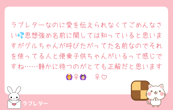 ラブレターなのに愛を伝えられなくてごめんなさい💦思想強め名前に関しては知っていると思いますがグルちゃんが呼びたがってた名前なのでそれを使ってる人と便乗子供ちゃんがいるって感じですね……静かに待つのがとても正解だと思います🙆‍♀️🙆🏻‍♀️