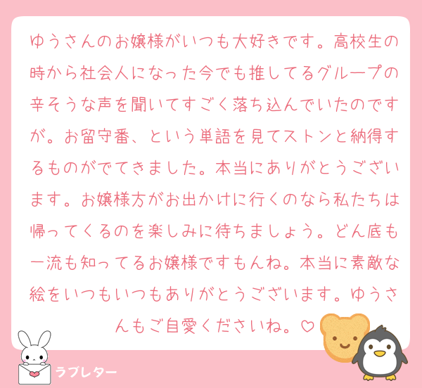 ゆうさんのお嬢様がいつも大好きです。高校生の時から社会人になった今でも推してるグループの辛そうな声を聞いてすごく落ち込んでいたのですが。お留守番、という単語を見てストンと納得するものがでてきました。本当にありがとうございます。お嬢様方がお出かけに行くのなら私たちは帰ってくるのを楽しみに待ちましょう。どん底も一流も知ってるお嬢様ですもんね。本当に素敵な絵をいつもいつもありがとうございます。ゆうさんもご自愛くださいね。