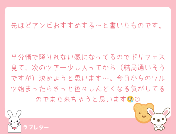 先ほどアンビおすすめする～と書いたものです。

半分情で降りれない感になってるのでドリフェス見て、次のツアー少し入ってから（結局通いそうですが）決めようと思います…。今日からのワルツ始まったらきっと色々しんどくなる気がしてるのでまた来ちゃうと思います😢