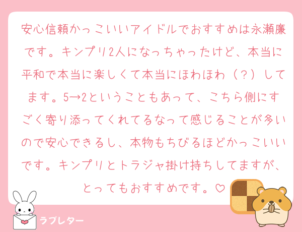 安心信頼かっこいいアイドルでおすすめは永瀬廉です。キンプリ2人になっちゃったけど、本当に平和で本当に楽しくて本当にほわほわ（？）してます。5→2ということもあって、こちら側にすごく寄り添ってくれてるなって感じることが多いので安心できるし、本物もちびるほどかっこいいです。キンプリとトラジャ掛け持ちしてますが、とってもおすすめです。