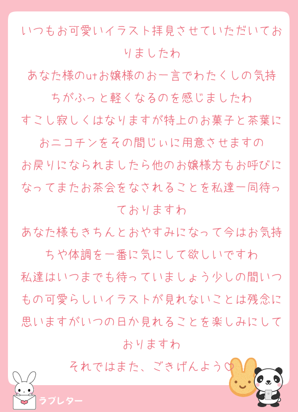 いつもお可愛いイラスト拝見させていただいておりましたわ
あなた様のutお嬢様のお一言でわたくしの気持ちがふっと軽くなるのを感じましたわ
すこし寂しくはなりますが特上のお菓子と茶葉におニコチンをその間じぃに用意させますの
お戻りになられましたら他のお嬢様方もお呼びになってまたお茶会をなされることを私達一同待っておりますわ
あなた様もきちんとおやすみになって今はお気持ちや体調を一番に気にして欲しいですわ
私達はいつまでも待っていましょう少しの間いつもの可愛らしいイラストが見れないことは残念に思いますがいつの日か見れることを楽しみにしておりますわ
それではまた、ごきげんよう