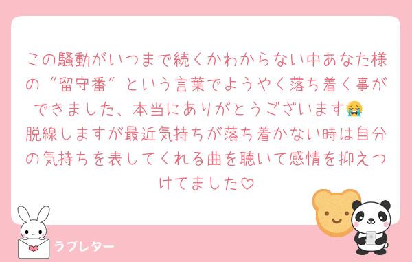 この騒動がいつまで続くかわからない中あなた様の〝留守番″という言葉でようやく落ち着く事ができました、本当にありがとうございます😭
脱線しますが最近気持ちが落ち着かない時は自分の気持ちを表してくれる曲を聴いて感情を抑えつけてました