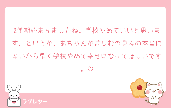 2学期始まりましたね。学校やめていいと思います。というか、あちゃんが苦しむの見るの本当に辛いから早く学校やめて幸せになってほしいです。
