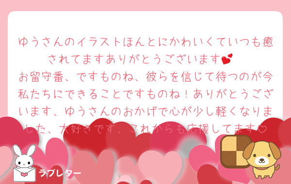 ゆうさんのイラストほんとにかわいくていつも癒されてますありがとうございます💕
お留守番、ですものね、彼らを信じて待つのが今私たちにできることですものね！ありがとうございます、ゆうさんのおかげで心が少し軽くなりました、大好きです、これからも応援してます
